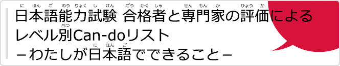 日本語能力試験（にほんごのうりょくしけん）合格者（ごうかくしゃ）と専門家（せんもんか）の評価（ひょうか）によるレベル別（べつ）Can-doリストーわたしが日本語（にほんご）でできることー