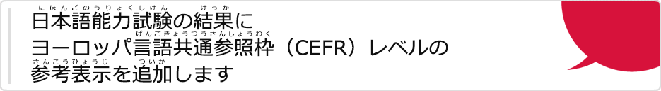 日本語能力試験（にほんごのうりょくしけん）の結果（けっか）にヨーロッパ言語共通参照枠（げんごきょうつうさんしょうわく）（CEFR）レベルの参考表示（さんこうひょうじ）を追加（ついか）します