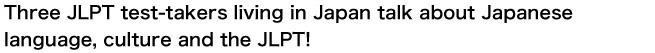 Three JLPT test-takers living in Japan talk about Japanese language, culture and the JLPT!