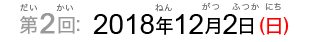 第2回：2018年12月2日（日）（だい2かい：2017ねん12がつふつか（にち））