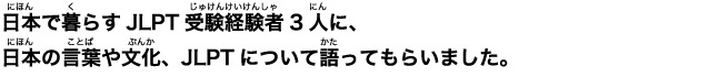 日本(にほん)で暮(く)らすJLPT受験経験者(じゅけんしゃ)3人(にん)に、日本(にほん)の言葉(ことば)や文化(ぶんか)、JLPTについて語(かた)ってもらいました。